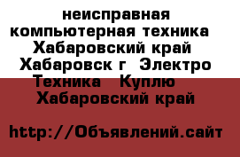 неисправная компьютерная техника - Хабаровский край, Хабаровск г. Электро-Техника » Куплю   . Хабаровский край